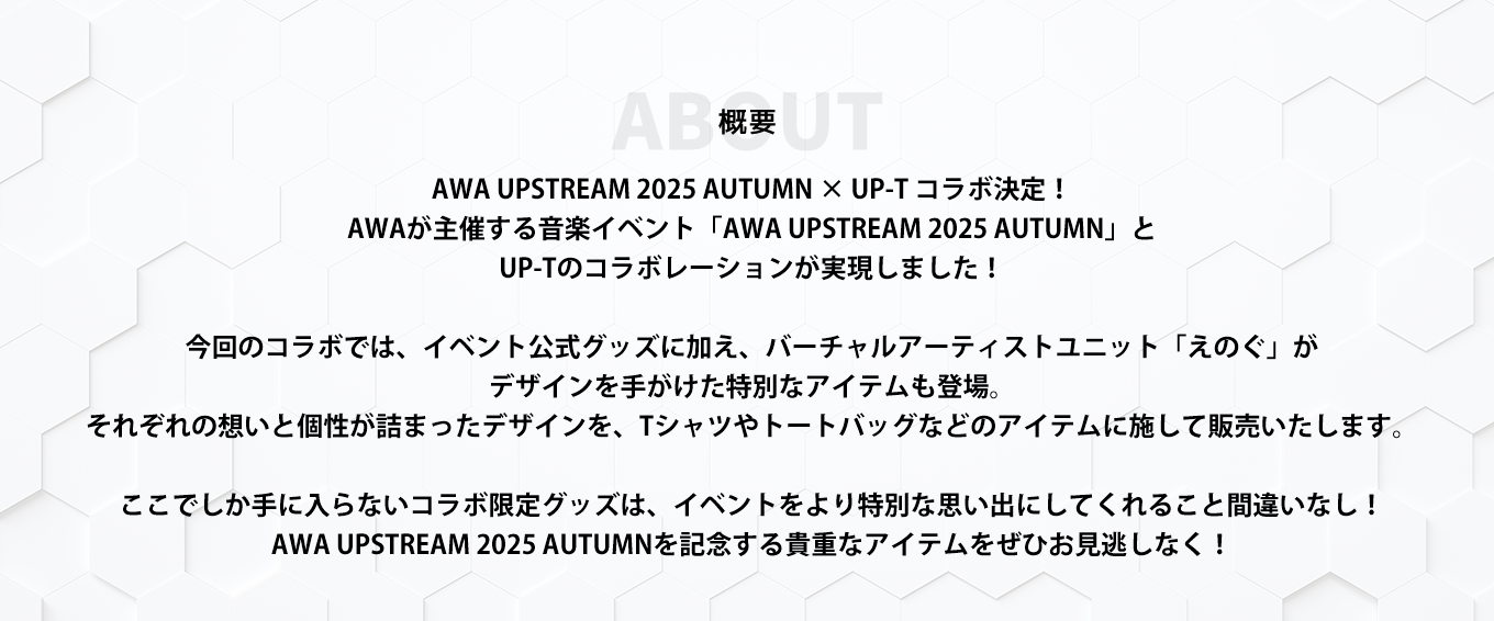 image-AWA UPSTREAM 2025 AUTUMN × UP-T コラボ決定！ AWAが主催する音楽イベント 「AWA UPSTREAM 2025 AUTUMN」と UP-Tのコラボレーションが実現しました！  今回のコラボでは、イベント公式グッズに加え、 バーチャルアーティストユニット「えのぐ」が デザインを手がけた特別なアイテムも登場。 それぞれの想いと個性が詰まったデザインを、 Tシャツやトートバッグなどのアイテムに施して販売いたします。  ここでしか手に入らないコラボ限定グッズは、 イベントをより特