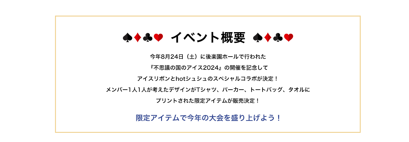 image-イベント概要今年8月24日（土）に後楽園ホールで行われる 『不思議の国のアイス2024』の開催を記念して アイスリボンとhotシュシュのスペシャルコラボが決定！ メンバー1人1人が考えたデザインがTシャツ、パーカー、トートバッグ、タオルに プリントされた限定アイテムが販売決定！