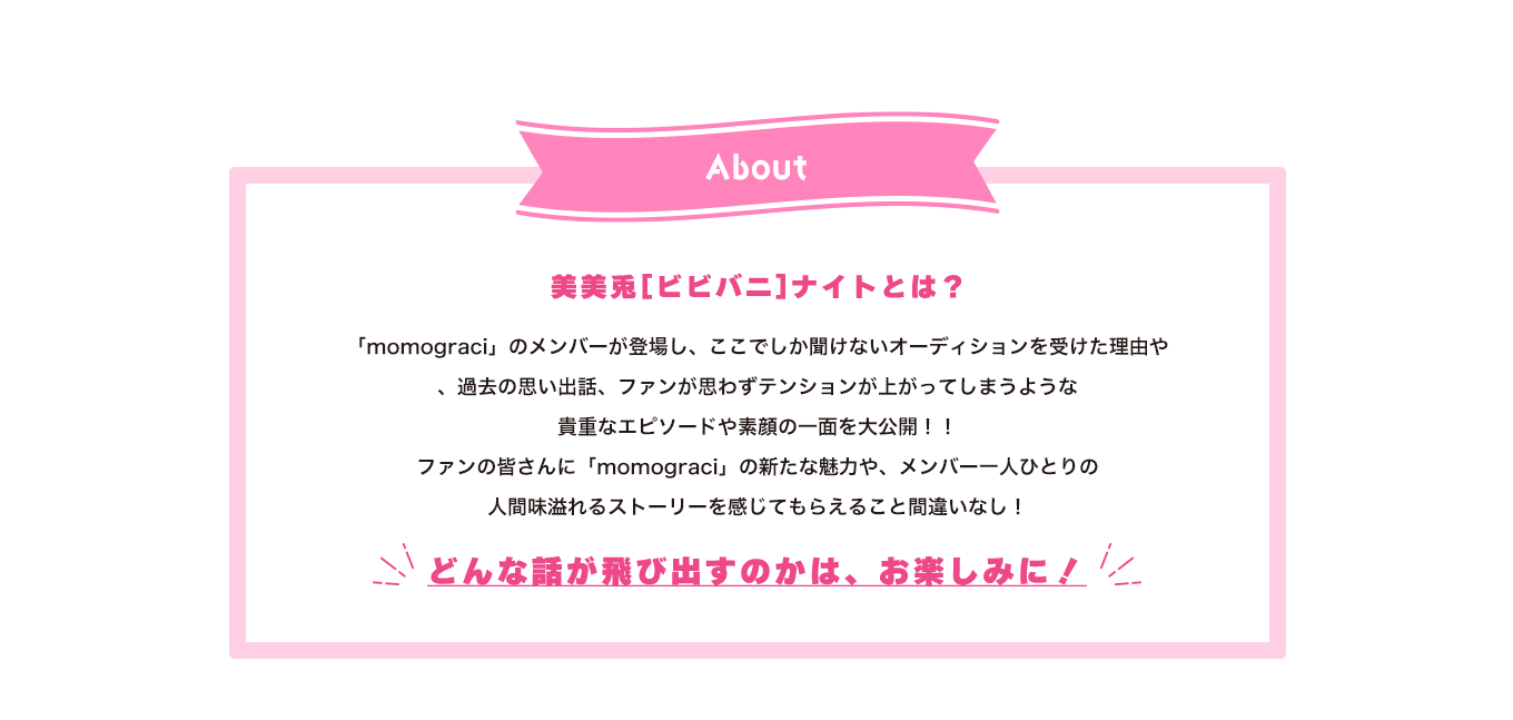 image-「momograci」から毎回1人のメンバーが登場し、ここでしか聞けないオーディションを受けた理由や、過去の思い出話、ファンが思わずテンションが上がってしまうような 貴重なエピソードや素顔の一面を大公開！！ ファンの皆さんに「momograci」の新たな魅力や、メンバー一人ひとりの 人間味溢れるストーリーを感じてもらえること間違いなし！