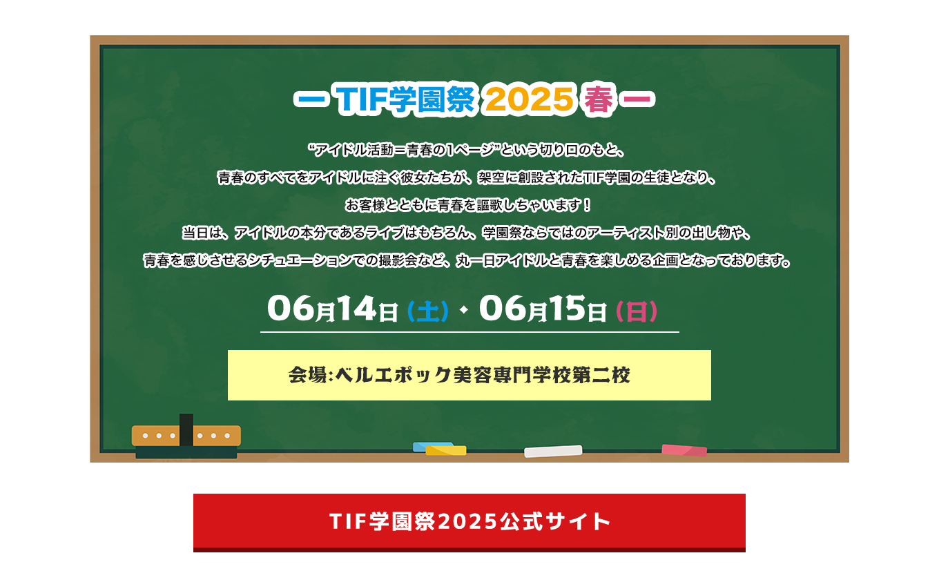 image-“アイドル活動＝青春の1ページ”という切り口のもと、 青春のすべてをアイドルに注ぐ彼女たちが、架空に創設されたTIF学園の生徒となり、 お客様とともに青春を謳歌しちゃいます！ 当日は、アイドルの本分であるライブはもちろん、学園祭ならではのアーティスト別の出し物や、 青春を感じさせるシチュエーションでの撮影会など、丸一日アイドルと青春を楽しめる企画となっております。