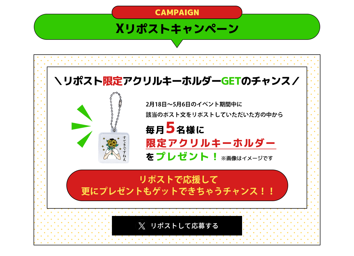 image-Xリポストキャンペーンリポスト限定アクリルキーホルダー ＼GETのチャンス／2月18日〜5月6日のイベント期間中に 該当のポスト文を リポストしていただいた方の中から毎月5名様に 限定アクリルキーホルダー をプレゼント！