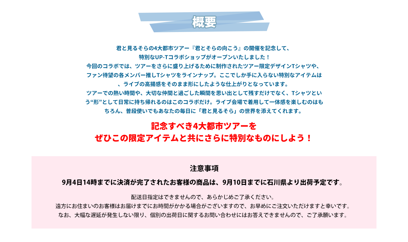 image-君と見るそらの4大都市ツアー『君とそらの向こう』の開催を記念して、  特別なUP-Tコラボショップがオープンいたしました！ 今回のコラボでは、ツアーをさらに盛り上げるために制作されたツアー限定デザインTシャツや、ファン待望の各メンバー推しTシャツをラインナップ。ここでしか手に入らない特別なアイテムは、ライブの高揚感をそのまま形にしたような仕上がりとなっています。 ツアーでの熱い時間や、大切な仲間と過ごした瞬間を思い出として残すだけでなく、Tシャツという“形”として日常に持ち帰れるのはこのコラボだけ。ライブ