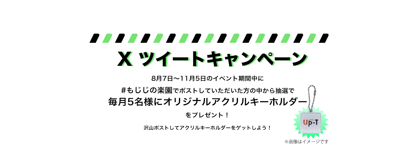 image-Xポストキャンペーン8月7日〜11月5日のイベント期間中に #もじじの楽園でポストしていただいた方の中から抽選で 毎月5名様にオリジナル缶バッチ をプレゼント！ 沢山ポストして缶バッチをゲットしよう！