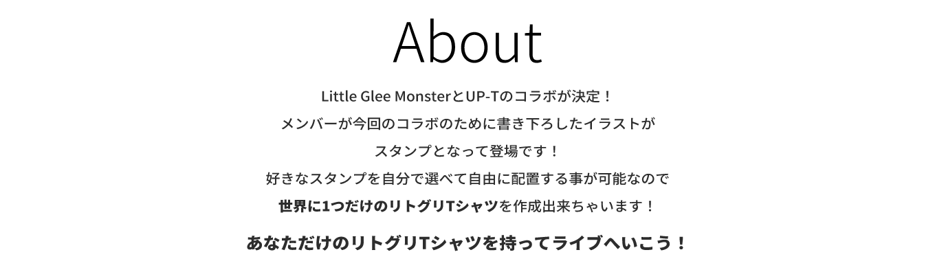 image-Little Glee MonsterとUP-Tのコラボが決定！ メンバーが今回のコラボのために書き下ろしたイラストが スタンプとなって登場です！ 好きなスタンプを自分で選べて自由に配置する事が可能なので 世界に1つだけのリトグリTシャツを作成出来ちゃいます！  あなただけのリトグリTシャツを持ってライブへいこう！