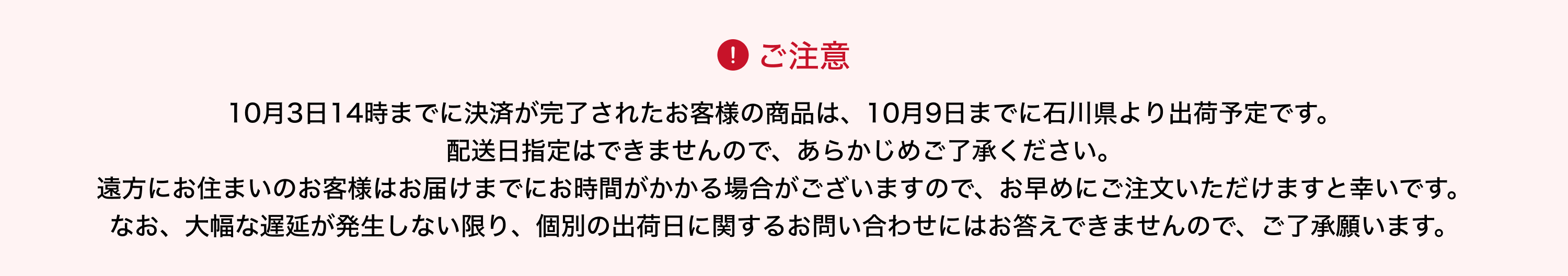 image-10月3日14時までに決済が完了されたお客様の商品は、10月9日までに石川県より出荷予定です。 配送日指定はできませんので、あらかじめご了承ください。 遠方にお住まいのお客様はお届けまでにお時間がかかる場合がございますので、お早めにご注文いただけますと幸いです。 なお、大幅な遅延が発生しない限り、個別の出荷日に関するお問い合わせにはお答えできませんので、ご了承願います。