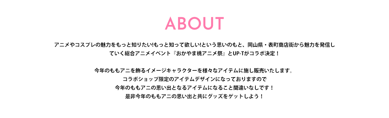 image-アニメやコスプレの魅力をもっと知りたい!もっと知って欲しい!という思いのもと、岡山県・表町商店街から魅力を発信していく総合アニメイベント『おかやま桃アニメ祭』とUP-Tがコラボ決定！  今年のももアニを飾るイメージキャラクターを様々なアイテムに施し販売いたします。 コラボショップ限定のアイテムデザインになっておりますので 今年のももアニの思い出となるアイテムになること間違いなしです！ 是非今年のももアニの思い出と共にグッズをゲットしよう！