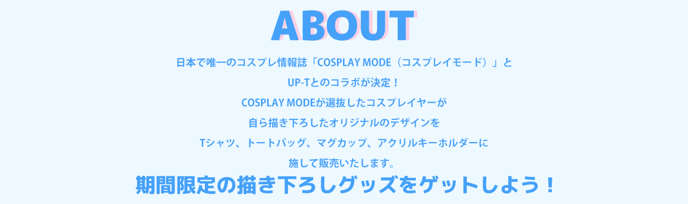 image-日本で唯一のコスプレ情報誌「COSPLAY MODE（コスプレイモード）」と UP-Tとのコラボが決定！ COSPLAY MODEが選抜したコスプレイヤーが 自ら描き下ろしたオリジナルのデザインを Tシャツ、トートバッグ、マグカップ、アクリルキーホルダーに 施して販売いたします。