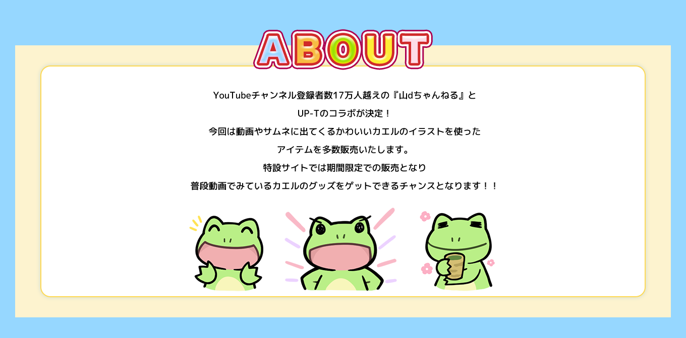 image-YouTubeチャンネル登録者数17万人越えの『山dちゃんねる』とUP-Tのコラボが決定！今回は動画やサムネに出てくるかわいいカエルのイラストを使ったアイテムを多数販売いたします。特設サイトでは期間限定での販売となり普段動画でみているカエルのグッズをゲットできるチャンスとなります！！