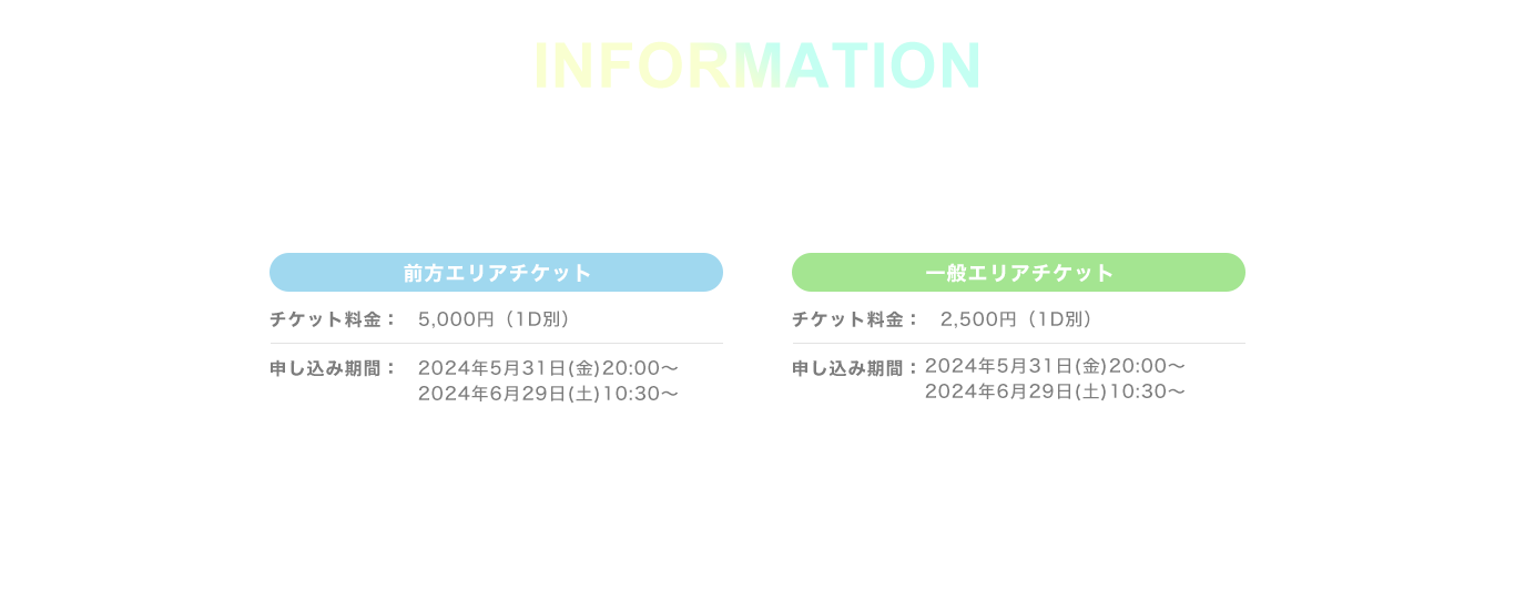 image-INFORMATION前方エリアチケットチケット料金：5,000円（1D別）申し込み期間：2024/5/31(金) 20:00 ~ 2024/6/29(土) 10:30一般エリアチケットチケット料金：2,500円（1D別）申し込み期間：2024/5/31(金) 20:00 ~ 2024/6/29(土) 10:30