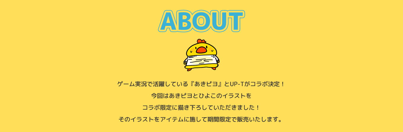 image-ゲーム実況で活躍している『あきピヨ』とUP-Tがコラボ決定！今回はあきピヨとひよこのイラストをコラボ限定に描き下ろしていただきました！そのイラストをアイテムに施して期間限定で販売いたします。是非今回のコラボ限定アイテムをゲットしてください！