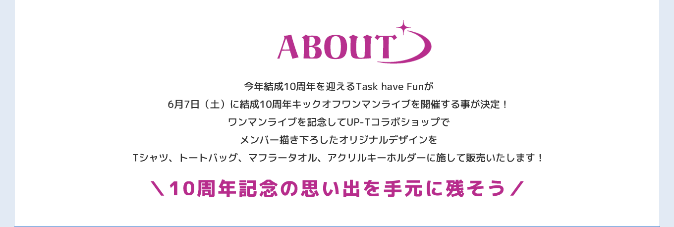 image-今年結成10周年を迎えるTask have Funが 6月7日（土）に結成10周年キックオフワンマンライブを開催する事が決定！ ワンマンライブを記念してUP-Tコラボショップで メンバー描き下ろしたオリジナルデザインを Tシャツ、トートバッグ、マフラータオル、アクリルキーホルダーに施して販売いたします！