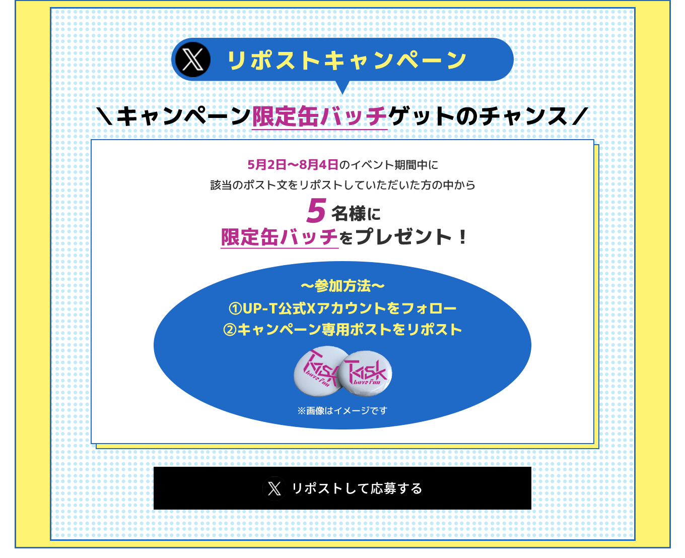 image-＼キャンペーン限定缶バッチゲットのチャンス／ 5月2日〜8月4日のイベント期間中に 該当のポスト文をリポストしていただいた方の中から 5名様に限定缶バッチをプレゼント！ 〜参加方法〜 ①UP-T公式Xアカウントをフォロー ②キャンペーン専用ポストをリポスト