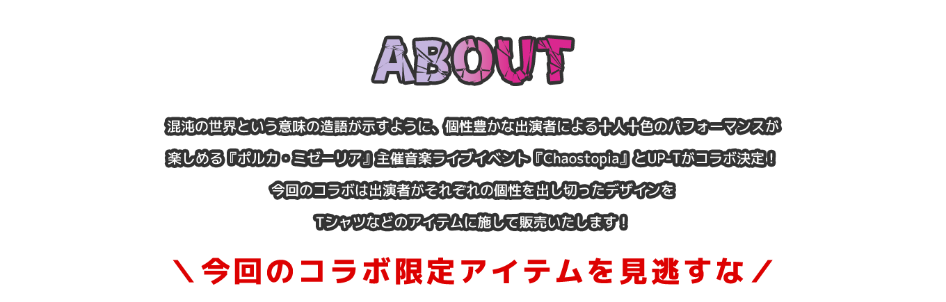 image-混沌の世界という意味の造語が示すように、個性豊かな出演者による十人十色のパフォーマンスが楽しめる『ポルカ・ミゼーリア』主催音楽ライブイベント『Chaostopia』とUP-Tがコラボ決定！今回のコラボは出演者がそれぞれの個性を出し切ったデザインをTシャツなどのアイテムに施して販売いたします！