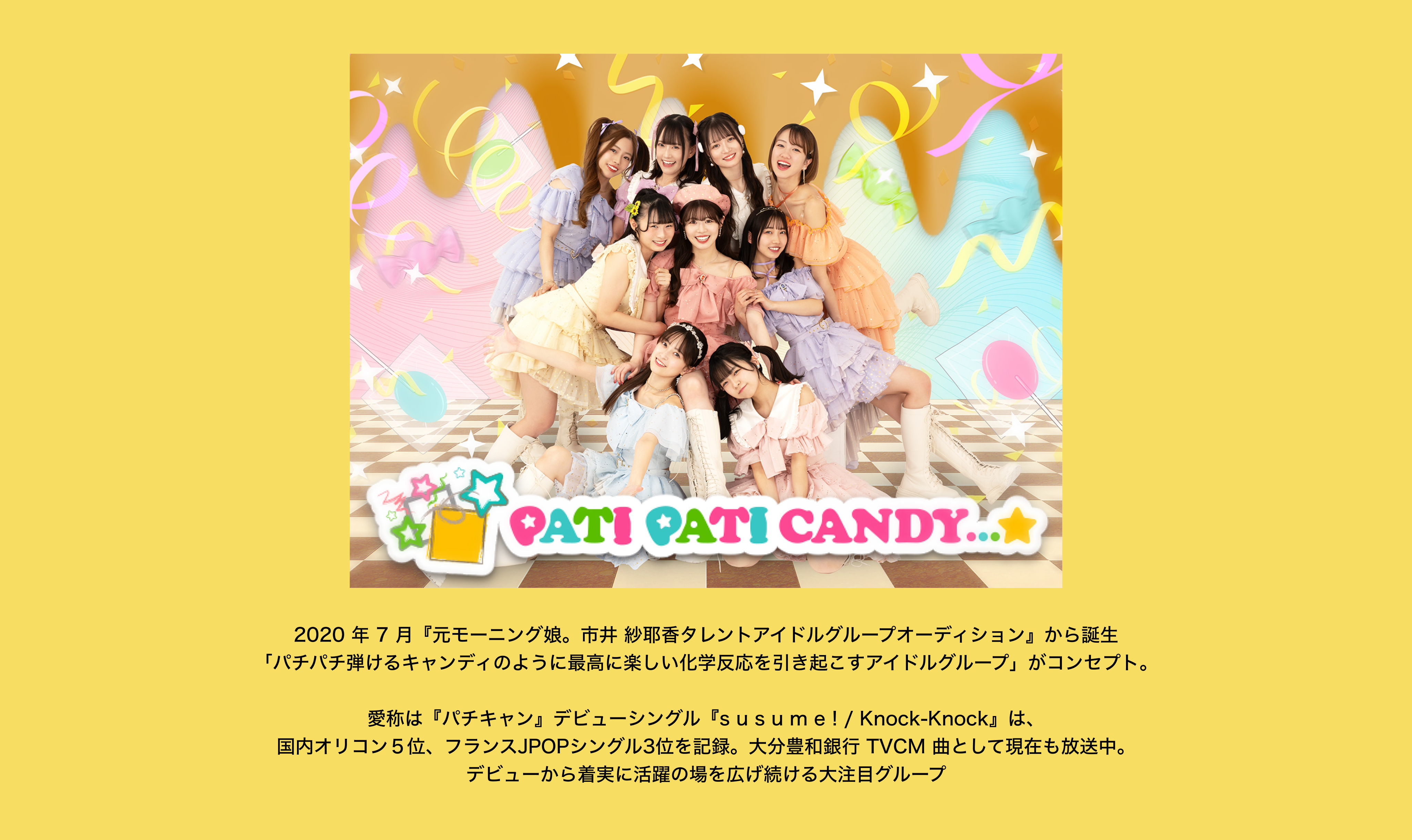 image-2020 年 7 月『元モーニング娘。市井 紗耶香タレントアイドルグループオーディション』から誕生 「パチパチ弾けるキャンディのように最高に楽しい化学反応を引き起こすアイドルグループ」がコンセプト。  愛称は『パチキャン』デビューシングル『s u s u m e ! / Knock-Knock』は、 国内オリコン５位、フランスJPOPシングル3位を記録。大分豊和銀行 TVCM 曲として現在も放送中。 デビューから着実に活躍の場を広げ続ける大注目グループ