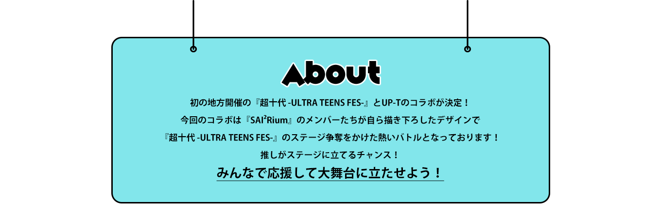image-初の地方開催の『超十代 -ULTRA TEENS FES-』とUP-Tのコラボが決定！今回のコラボは『SAI²Rium』のメンバーたちが自ら描き下ろしたデザインで『超十代 -ULTRA TEENS FES-』のステージ争奪をかけた熱いバトルとなっております！推しがステージに立てるチャンス！みんなで応援して大舞台に立たせてあげよう！