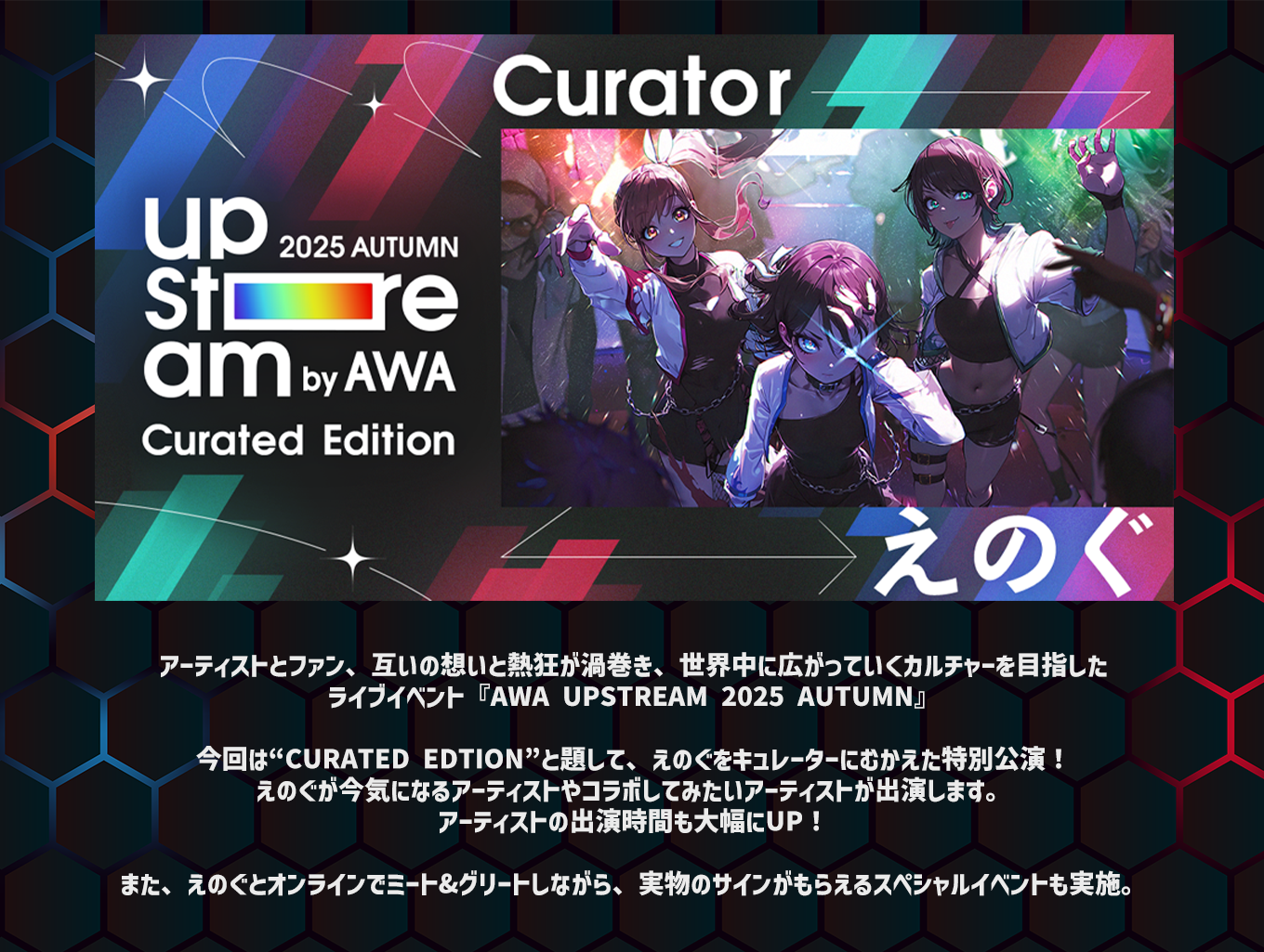 image-アーティストとファン、互いの想いと熱狂が渦巻き、 世界中に広がっていくカルチャーを目指した ライブイベント『AWA UPSTREAM 2025 AUTUMN』  今回は“Curated Edtion”と題して、 えのぐをキュレーターにむかえた特別公演！ えのぐが今気になるアーティストや コラボしてみたいアーティストが出演します。 アーティストの出演時間も大幅にUP！  また、えのぐとオンラインでミート&グリートしながら、 実物のサインがもらえるスペシャルイベントも実施。
