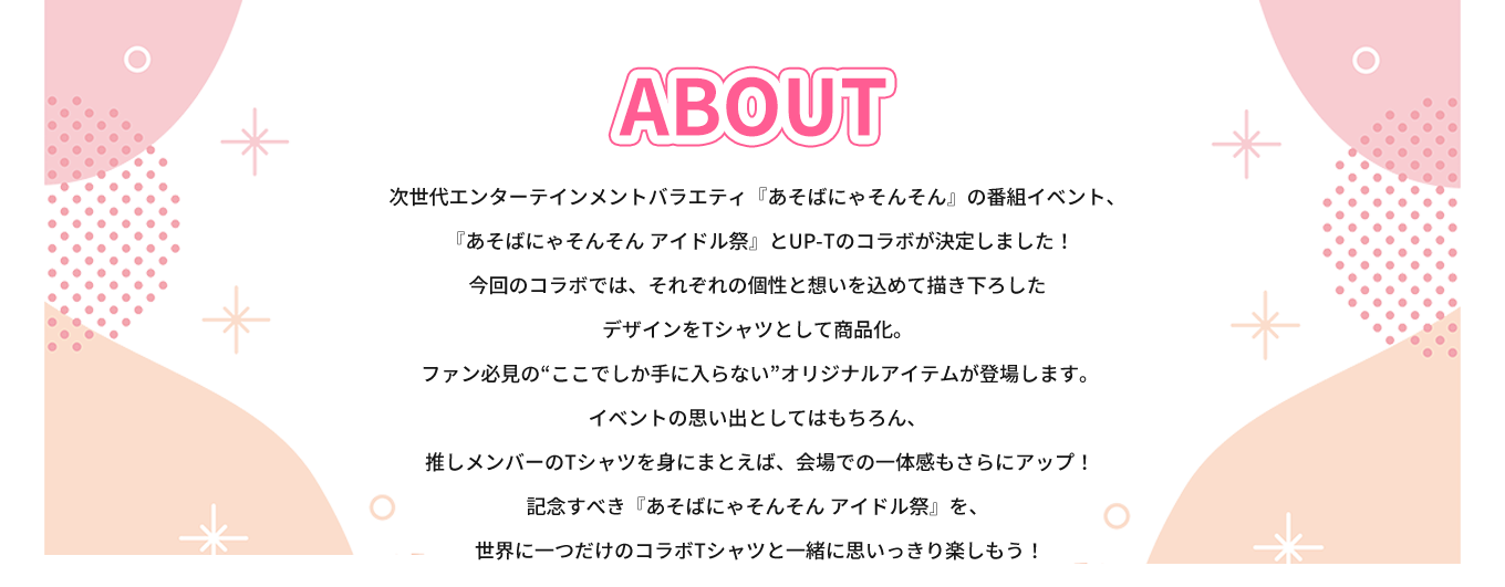 image-次世代エンターテインメントバラエティ『あそばにゃそんそん』の番組イベント、  『あそばにゃそんそん アイドル祭』とUP-Tのコラボが決定しました！ 今回のコラボでは、それぞれの個性と想いを込めて描き下ろした デザインをTシャツとして商品化。  ファン必見の“ここでしか手に入らない”オリジナルアイテムが登場します。 イベントの思い出としてはもちろん、  推しメンバーのTシャツを身にまとえば、会場での一体感もさらにアップ！ 記念すべき『あそばにゃそんそん アイドル祭』を、  世界に一つだけのコラボTシャツと一