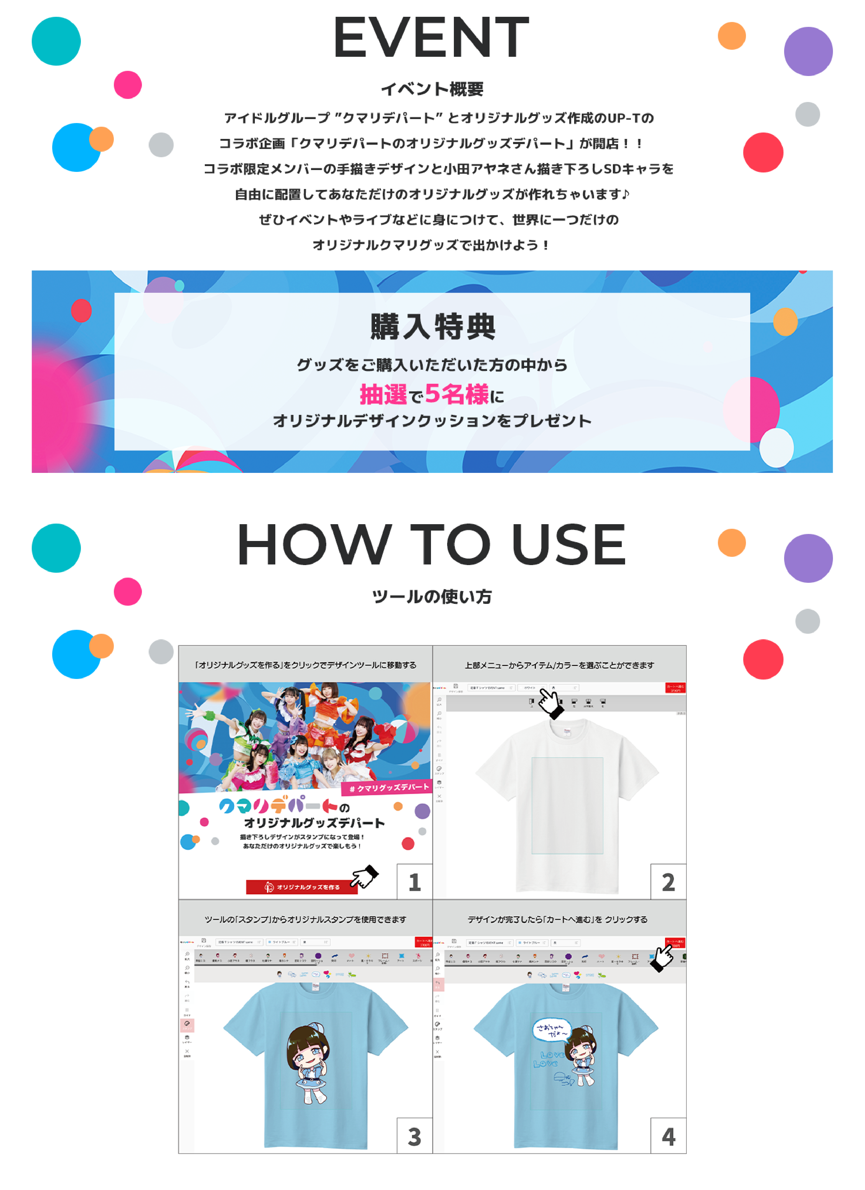 image-アイドルグループ ”クマリデパート” とオリジナルグッズ作成のUP-Tの  コラボ企画「クマリデパートのオリジナルグッズデパート」が開店！！  コラボ限定メンバーの手描きデザインと小田アヤネさん描き下ろしSDキャラを  自由に配置してあなただけのオリジナルグッズが作れちゃいます♪  ぜひイベントやライブなどに身につけて、世界に一つだけの  オリジナルクマリグッズで出かけよう！購入特典グッズをご購入いただいた方の中から抽選で5名様にオリジナルデザインクッションをプレゼントツールの使い方