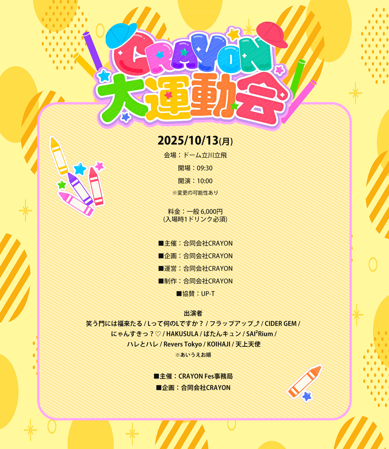 image-2025/10/13(月) 会場：ドーム立川立飛 開場：09:30 開演：10:00 ※変更の可能性あり  料金：一般 6,000円 (入場時1ドリンク必須)  ■主催：合同会社CRAYON ■企画：合同会社CRAYON ■運営：合同会社CRAYON ■制作：合同会社CRAYON ■協賛：UP-T