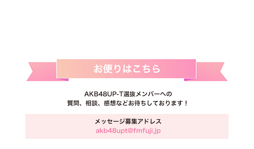 image-お便りはこちらAKB48UP-T選抜メンバーへの 質問、相談、感想などお待ちしております！  メッセージ募集アドレス akb48upt@fmfuji.jp