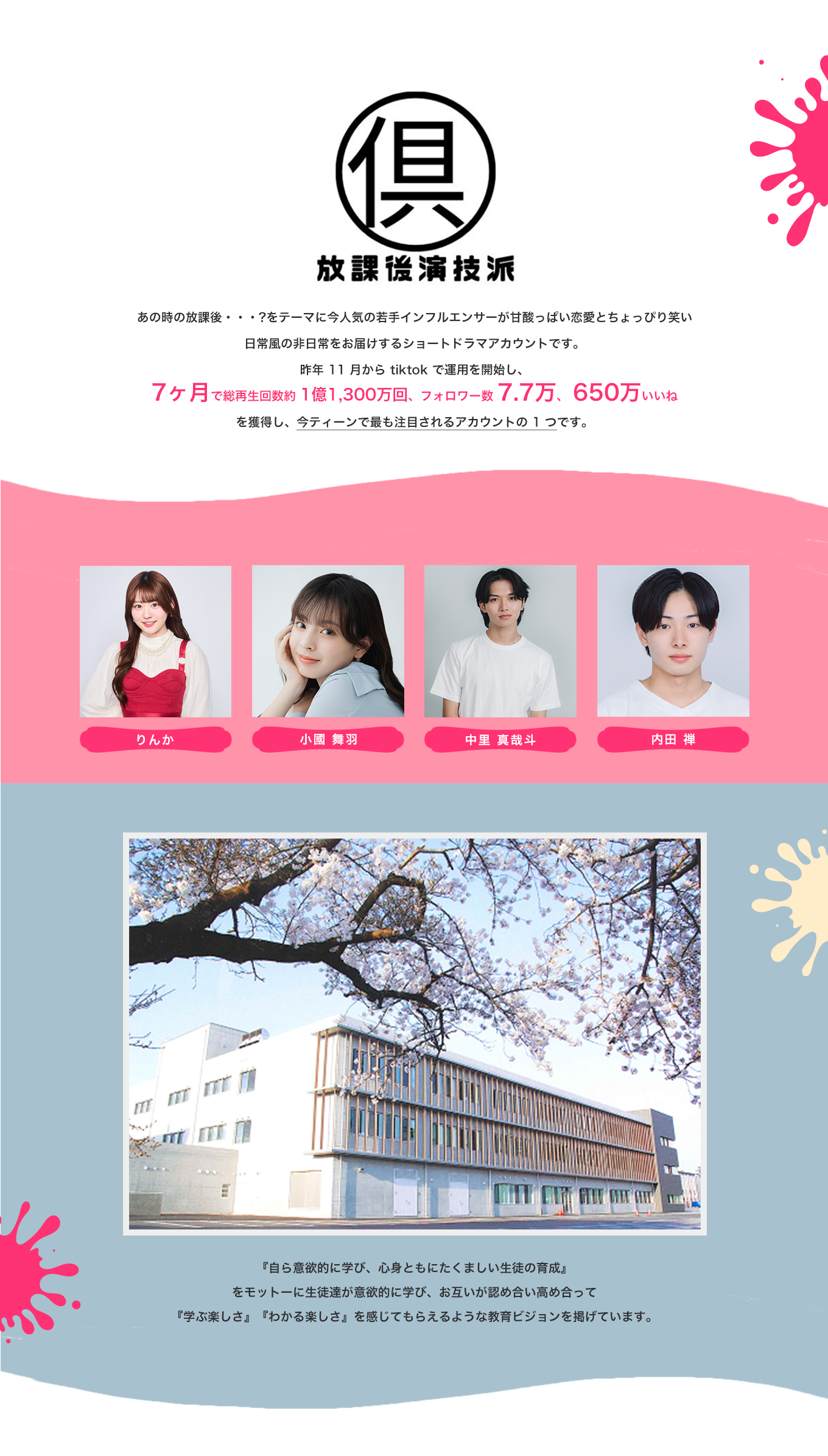 image-放課後演技派クラブあの時の放課後・・・?をテーマに 今人気の若手インフルエンサーが甘酸っぱい恋愛と ちょっぴり笑い日常風の非日常をお届けする ショートドラマアカウントです。 昨年 11 月から tiktok で運用を開始し、 7ヶ月で総再生回数約 1億1,300万回、 フォロワー数 7.7万、 650万いいね を獲得し、今ティーンで最も注目される アカウントの 1 つです。