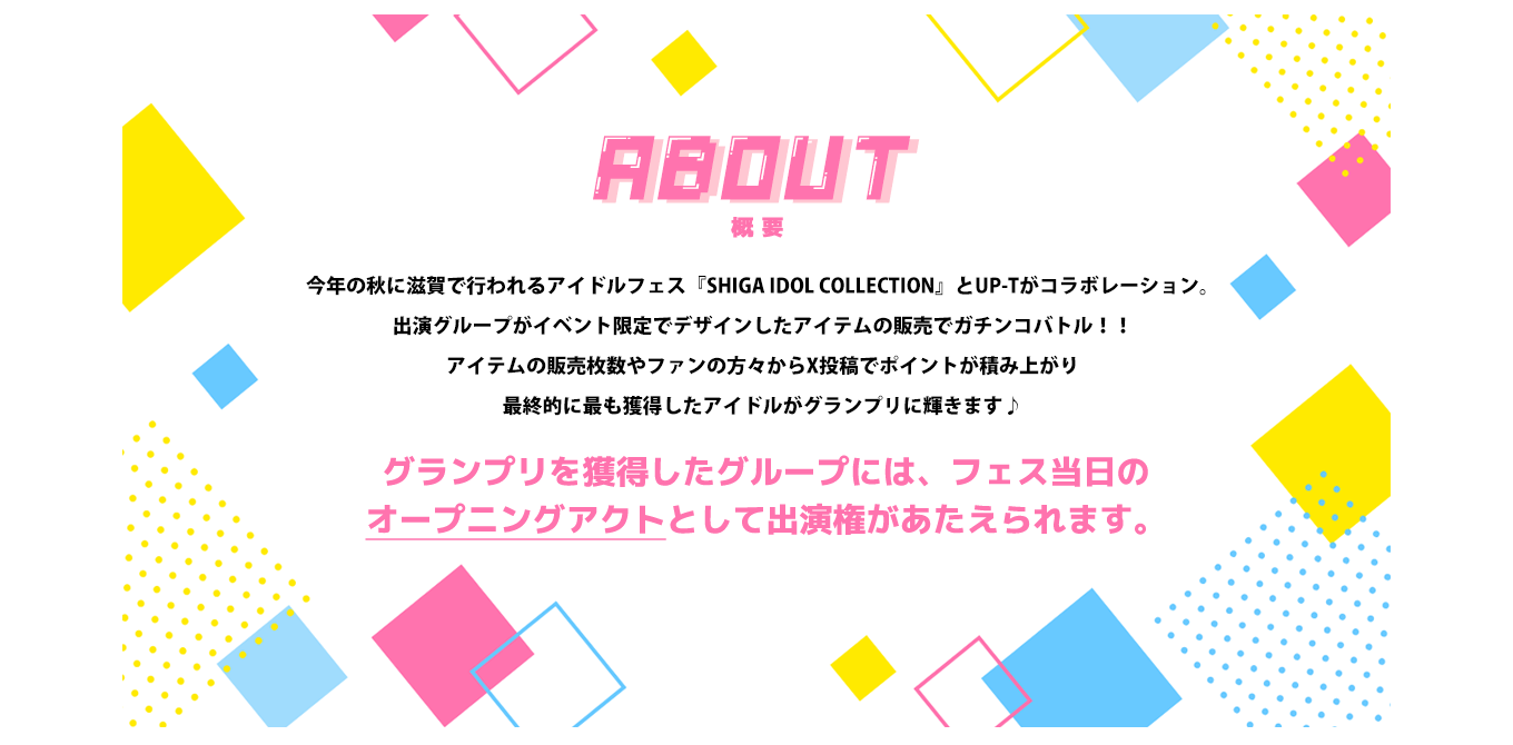 image-今年の秋に滋賀で行われるアイドルフェス『SHIGA IDOL COLLECTION』とUP-Tがコラボレーション。 出演グループがイベント限定でデザインしたアイテムの販売でガチンコバトル！！ アイテムの販売枚数やファンの方々からTwitter投稿でポイントが積み上がり 最終的に最も獲得したアイドルがグランプリに輝きます♪  グランプリを獲得したグループには、フェス当日の オープニングアクトとして出演権があたえられます。