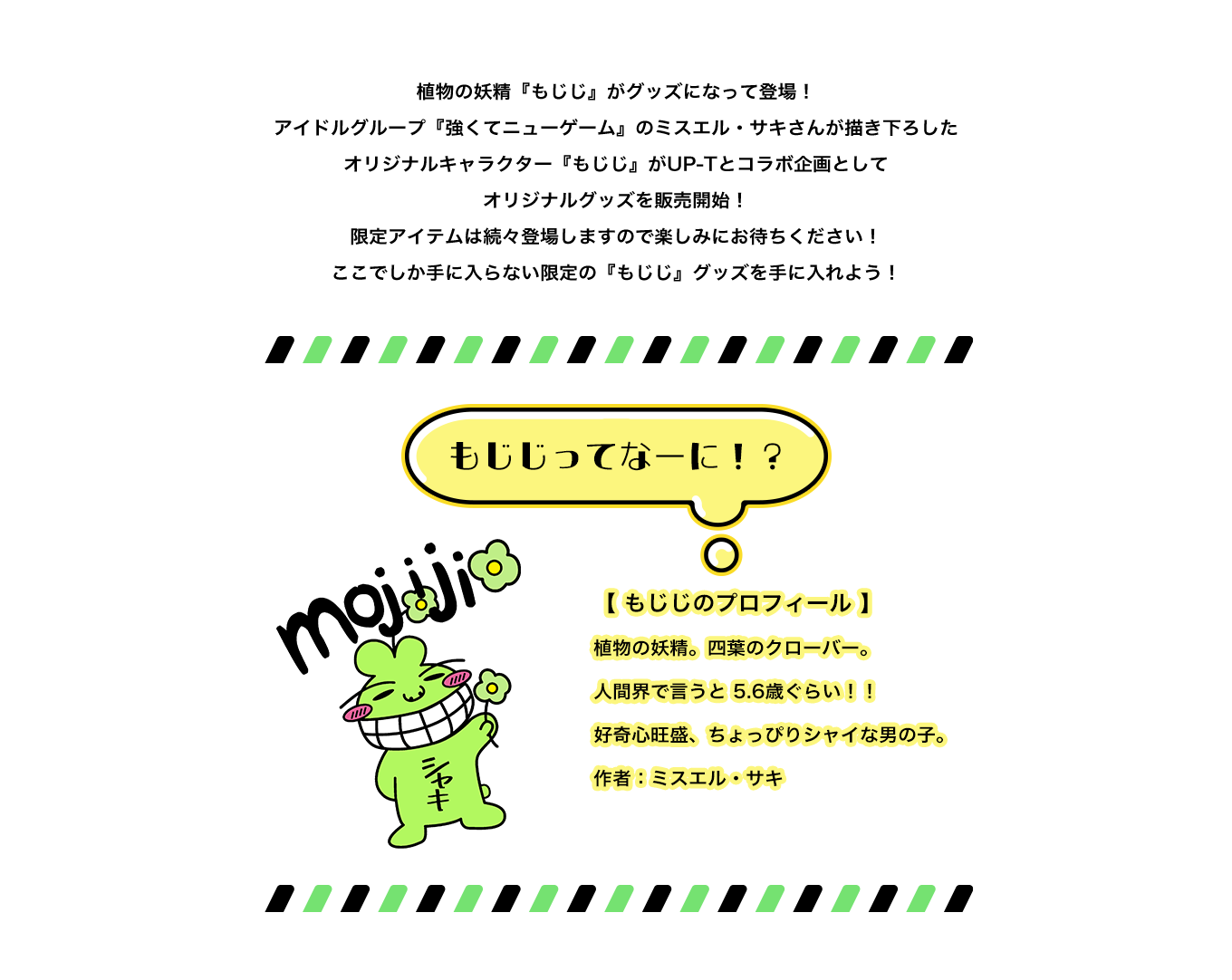 image-植物の妖精『もじじ』がグッズになって登場！ アイドルグループ『強くてニューゲーム』のミスエル・サキさんが描き下ろした オリジナルキャラクター『もじじ』がUP-Tとコラボ企画として オリジナルグッズを販売開始！ 限定アイテムは続々登場しますので楽しみにお待ちください！ ここでしか手に入らない限定の『もじじ』グッズを手に入れよう！