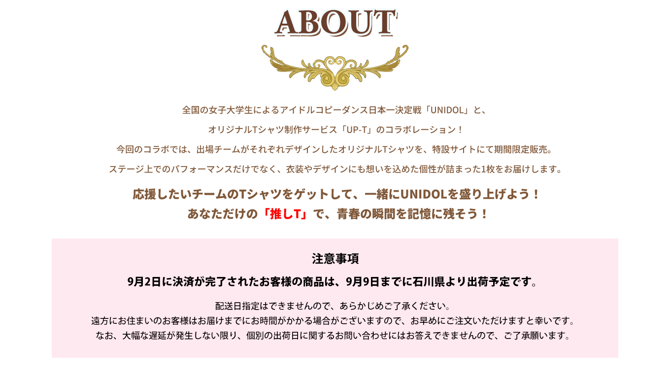 image-全国の女子大学生によるアイドルコピーダンス日本一決定戦「UNIDOL」と、オリジナルTシャツ制作サービス「UP-T」のコラボレーション！ 今回のコラボでは、出場チームがそれぞれデザインしたオリジナルTシャツを、特設サイトにて期間限定販売。  ステージ上でのパフォーマンスだけでなく、衣装やデザインにも想いを込めた個性が詰まった1枚をお届けします。 応援したいチームのTシャツをゲットして、一緒にUNIDOLを盛り上げよう！  あなただけの「推しT」で、青春の瞬間を記憶に残そう！