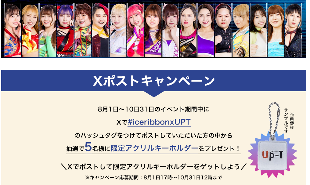 image-Xポストキャンペーン8月1日〜10日31日のイベント期間中に Xで#iceribbonxUPT のハッシュタグをつけてポストしていただいた方の中から 抽選で5名様に限定アクリルキーホルダーをプレゼント！＼Xでポストして限定アクリルキーホルダーをゲットして／ ※キャンペーン応募期間：8月1日15時〜10月31日12時まで