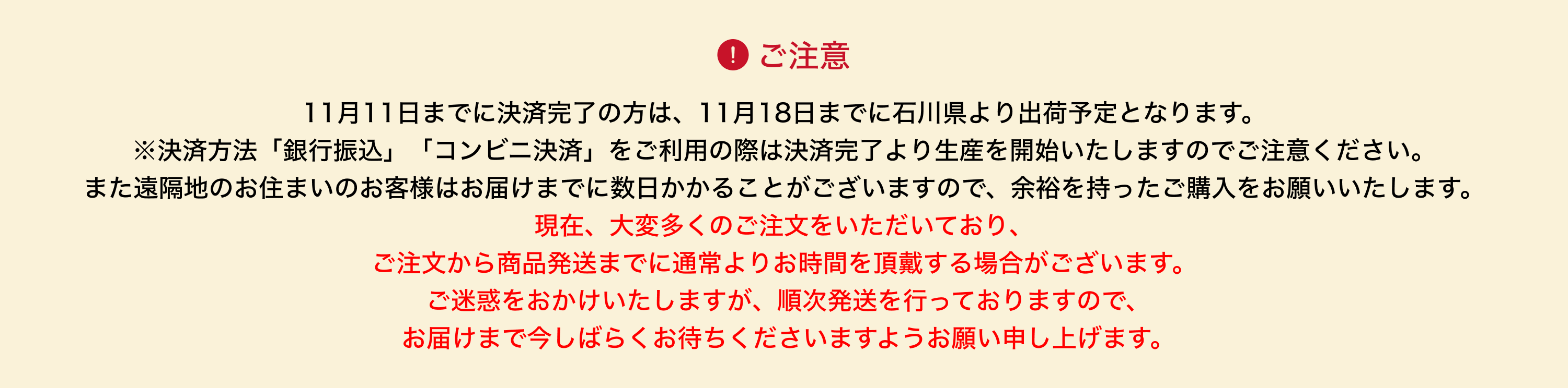 image-11月11日までに決済完了の方は、11月18日までに石川県より出荷予定となります。 ※決済方法「銀行振込」「コンビニ決済」をご利用の際は決済完了より生産を開始いたしますのでご注意ください。 また遠隔地のお住まいのお客様はお届けまでに数日かかることがございますので、余裕を持ったご購入をお願いいたします。 現在、大変多くのご注文をいただいており、 ご注文から商品発送までに通常よりお時間を頂戴する場合がございます。  ご迷惑をおかけいたしますが、順次発送を行っておりますので、  お届けまで今しばらくお待ちくださ