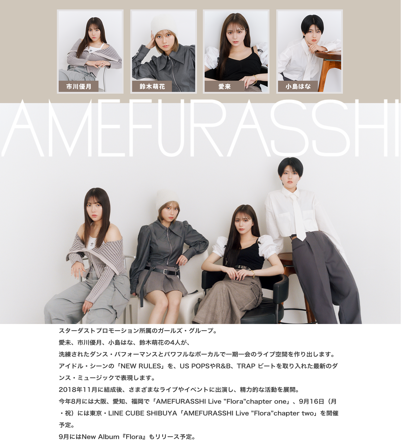 image-AMEFURASSHIスターダストプロモーション「STARDUST planet」 所属のガールズ・グループ。 愛未、市川優月、小島はな、鈴木萌花の4人が、 洗練されたダンス・パフォーマンスとパワフルなボーカルで一期一会のライブ空間を作り出します。 アイドル・シーンの「NEW RULES」を、US POPSやR&B、TRAP ビートを取り入れた最新のダンス・ミュージックで表現します。