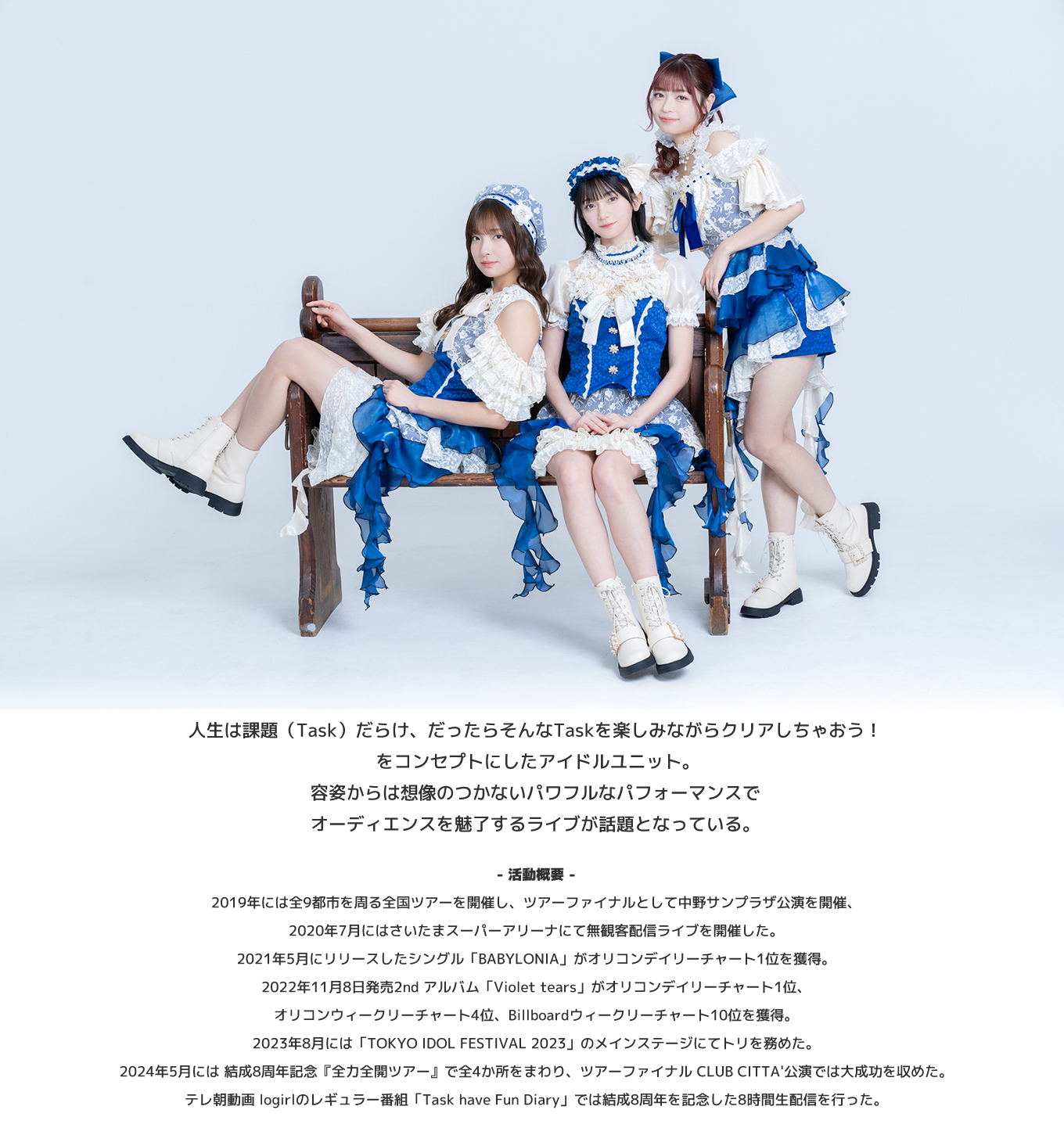 image-人生は課題（Task）だらけ、だったらそんなTaskを楽しみながらクリアしちゃおう！ をコンセプトにしたアイドルユニット。 容姿からは想像のつかないパワフルなパフォーマンスでオーディエンスを魅了するライブが話題となっている。 - 活動概要 - 2019年には全9都市を周る全国ツアーを開催し、ツアーファイナルとして中野サンプラザ公演を開催、 2020年7月にはさいたまスーパーアリーナにて無観客配信ライブを開催した。 2021年5月にリリースしたシングル「BABYLONIA」がオリコンデイリーチャート1位を獲