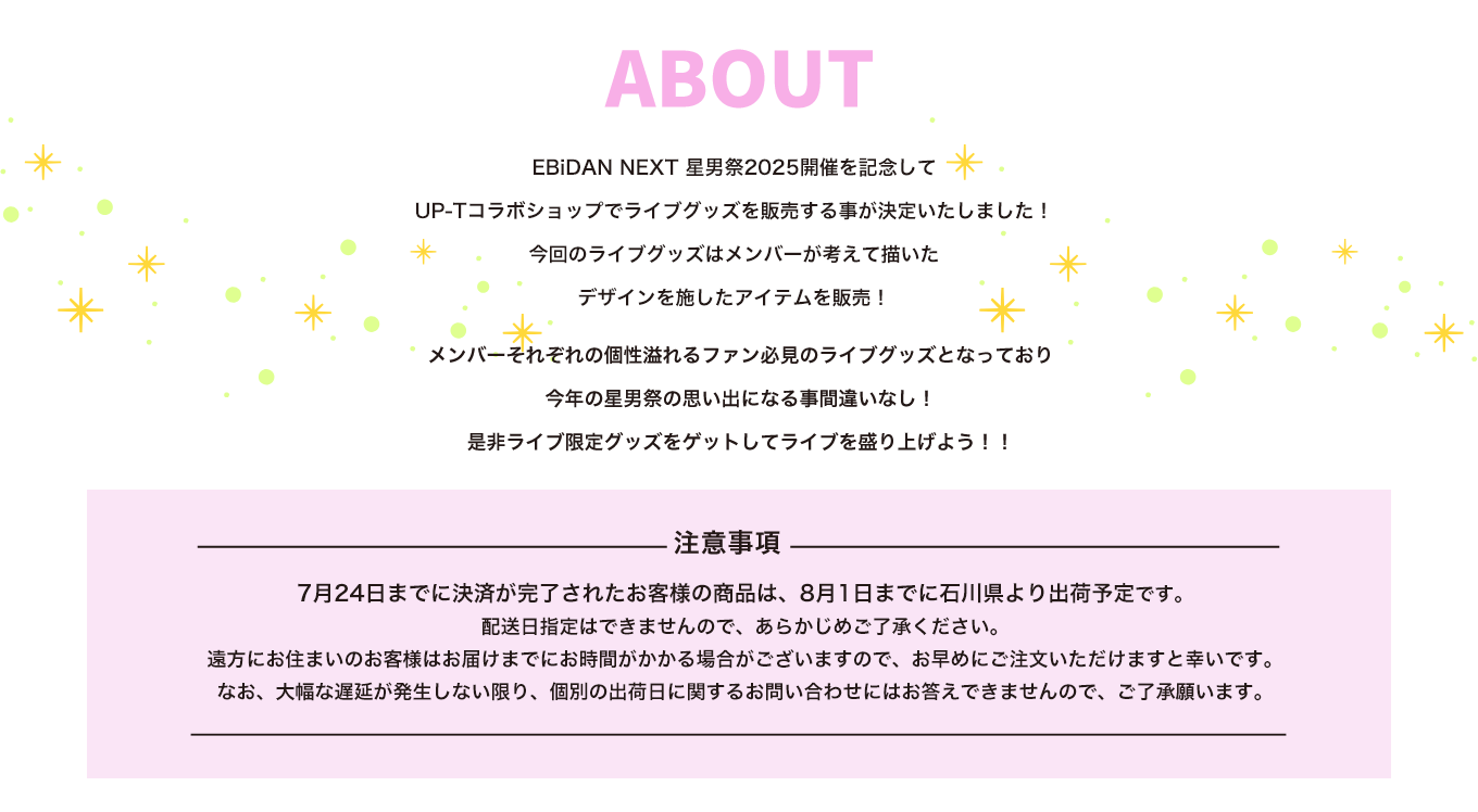 image-EBiDAN NEXT 星男祭2025開催を記念して UP-Tコラボショップでライブグッズを販売する事が決定いたしました！ 今回のライブグッズはメンバーが考えて描いた デザインを施したアイテムを販売！ メンバーそれぞれの個性溢れるファン必見のライブグッズとなっており 今年の星男祭の思い出になる事間違いなし！ 是非ライブ限定グッズをゲットしてライブを盛り上げよう！！