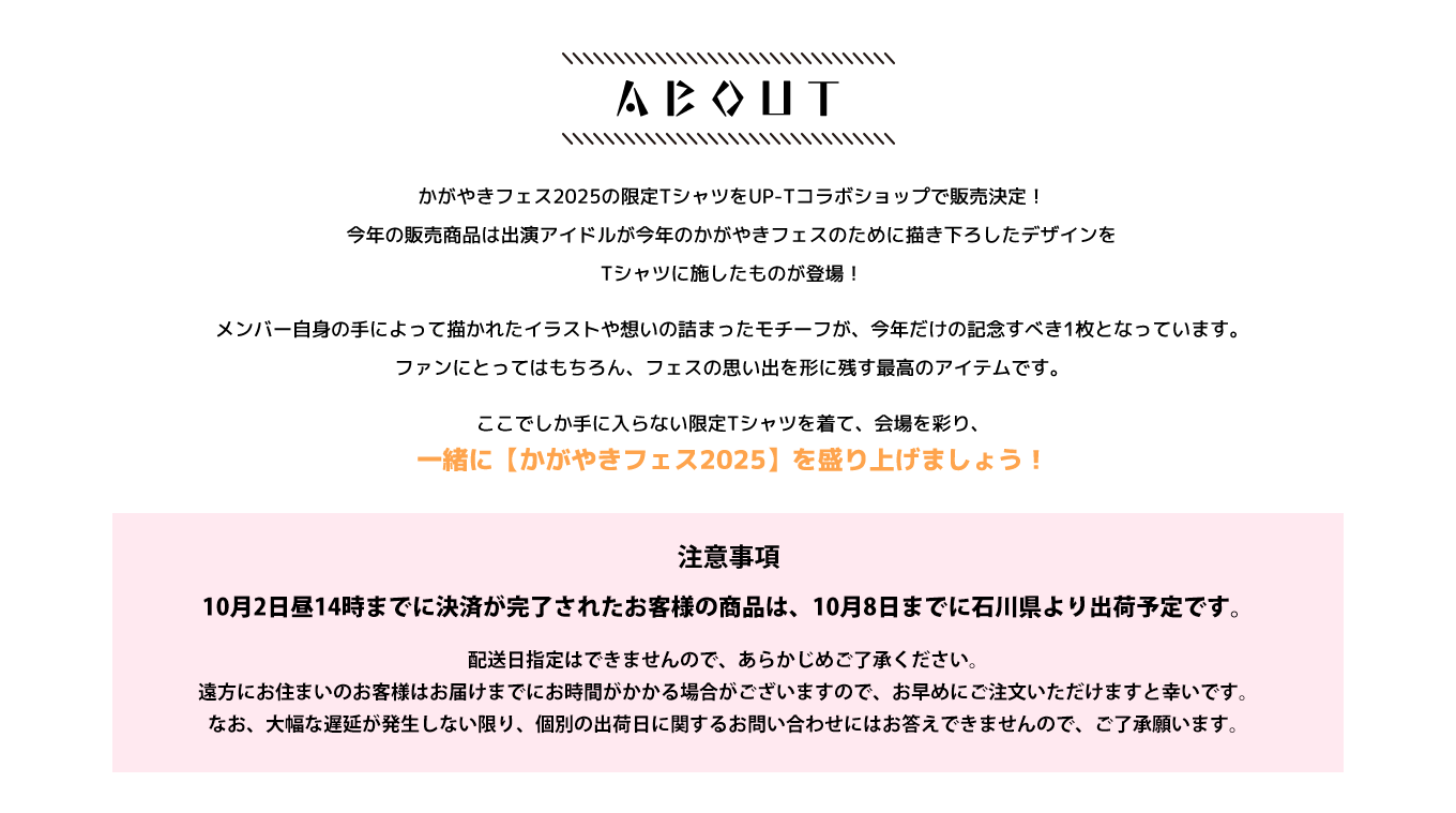 image-かがやきフェス2025の限定TシャツをUP-Tコラボショップで販売決定！ 今年の販売商品は出演アイドルが 今年のかがやきフェスのために描き下ろしたデザインを Tシャツに施したものが登場！  メンバー自身の手によって描かれたイラストや想いの詰まったモチーフが、今年だけの記念すべき1枚となっています。 ファンにとってはもちろん、フェスの思い出を形に残す最高のアイテムです。  ここでしか手に入らない限定Tシャツを着て、会場を彩り、一緒に【かがやきフェス2025】を盛り上げましょう！