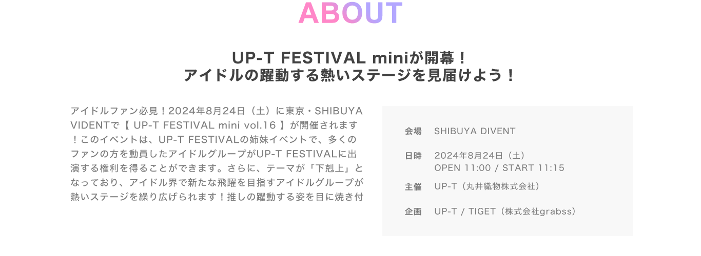 image-ABOUT UP-T FESTIVAL miniが開幕！ アイドルの躍動する熱いステージを見届けよう！アイドルファン必見！2024年8月24日（土）に東京・SHIBUYA VIDENTで【 UP-T FESTIVAL mini vol.16 】が開催されます！このイベントは、UP-T FESTIVALの姉妹イベントで、多くのファンの方を動員したアイドルグループがUP-T FESTIVALに出演する権利を得ることができます。さらに、テーマが「下剋上」となっており、アイドル界で新たな飛躍を目指すアイドルグルー