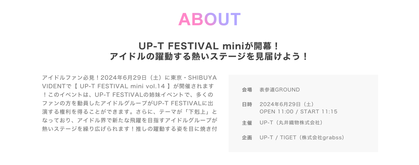 image-ABOUTUP-T FESTIVAL miniが開幕！ アイドルの躍動する熱いステージを見届けよう！アイドルファン必見！2023年10月12日（土）に東京・表参道GROUNDで【 UP-T FESTIVAL mini vol.14】が開催されます！このイベントは、UP-T FESTIVALの姉妹イベントで、多くのファンの方を動員したアイドルグループがUP-T FESTIVALに出演する権利を得ることができます。さらに、テーマが「下剋上」となっており、アイドル界で新たな飛躍を目指すアイドルグループが熱いステ