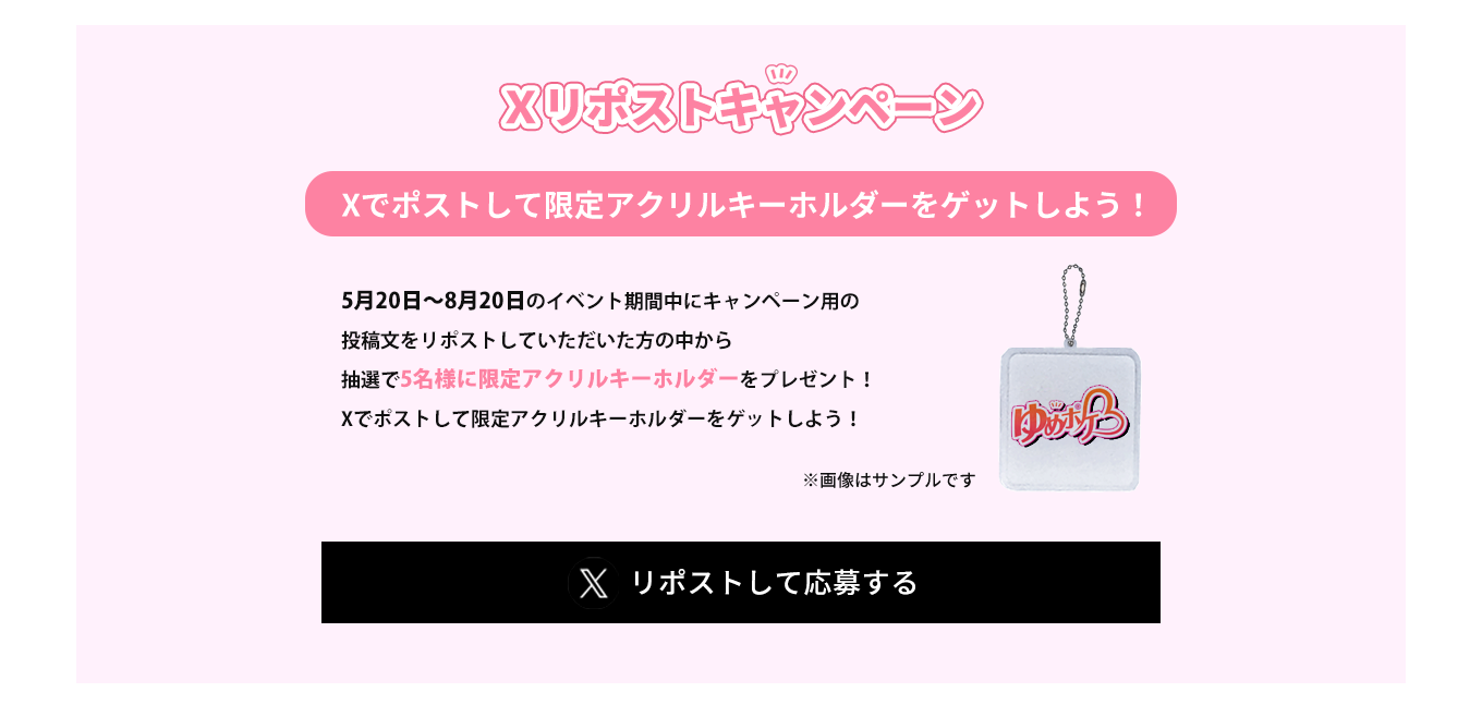 image-Xリポストキャンペーン5月20日〜8月20日のイベント期間中にキャンペーン用の 投稿文をリポストしていただいた方の中から、抽選で 5名様に限定アクリルキーホルダーをプレゼント！ Xでリポストポストして 限定アクリルキーホルダーをゲットしよう！