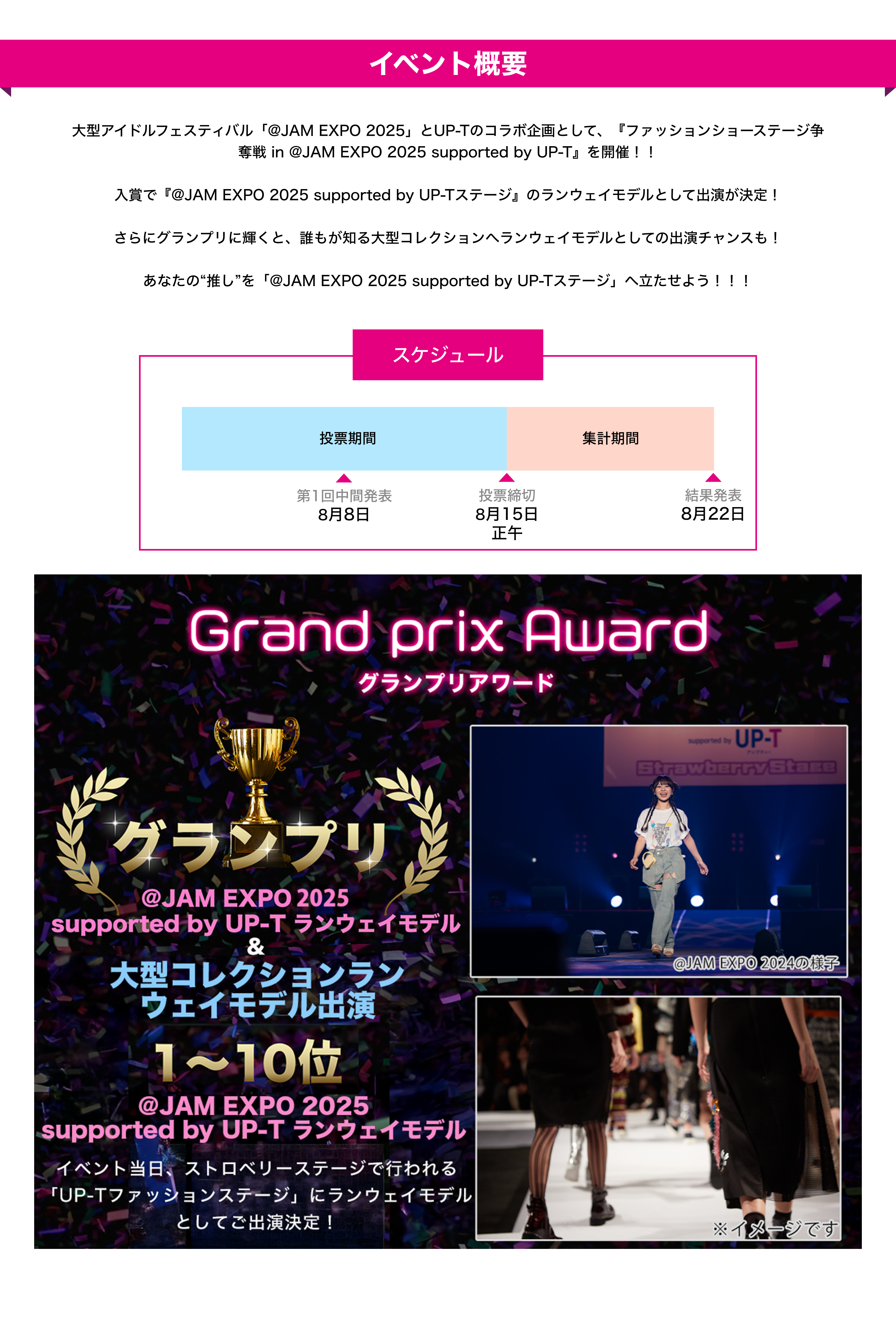 image-イベント概要　大型アイドルフェスティバル「@JAM EXPO 2025」とUP-Tのコラボ企画として、『ファッションショーステージ争奪戦 in @JAM EXPO 2025 supported by UP-T』を開催！！  入賞で『@JAM EXPO 2025 supported by UP-Tステージ』のランウェイモデルとして出演が決定！  さらにグランプリに輝くと、誰もが知る大型コレクションへランウェイモデルとしての出演チャンスも！  あなたの“推し”を「@JAM EXPO 2025 supporte