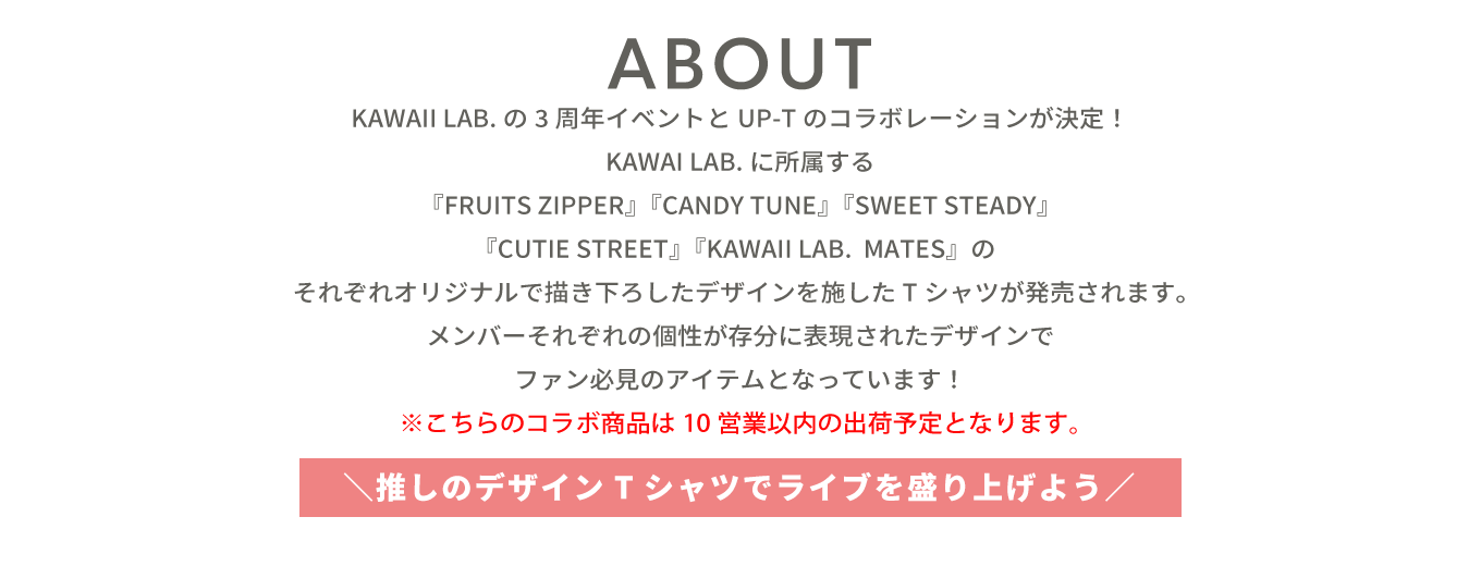 image-KAWAII LAB.の3周年イベントとUP-Tのコラボレーションが決定！KAWAII LAB.よりデビューした『FRUITS ZIPPER』『CANDY TUNE』『SWEET STEADY』『CUTIE STREET』『KAWAII LAB. MATES』のそれぞれオリジナルで描き下ろしたデザインを施したTシャツが発売されます。メンバーそれぞれの個性が存分に表現されたデザインでファン必見のアイテムとなっています！