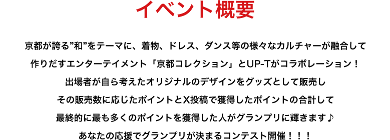image-イベント概要京都が誇る”和”をテーマに、着物、ドレス、ダンス等の様々なカルチャーが融合して 作りだすエンターテイメント「京都コレクション」とUP-Tがコラボレーション！ 出場者が自ら考えたオリジナルのデザインをグッズとして販売し その販売数に応じたポイントとX投稿で獲得したポイントの合計して 最終的に最も多くのポイントを獲得した人がグランプリに輝きます♪ あなたの応援でグランプリが決まるコンテスト開催！！！