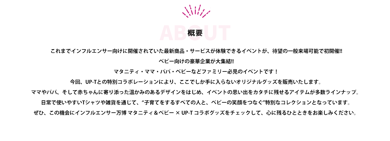 image-インフルエンサーとファンが集う「インフルエンサー万博」に、マタニティ＆ベビーエリアが登場！  今回、UP-Tとの特別コラボレーションにより、ここでしか手に入らないオリジナルグッズを販売いたします。 ママやパパ、そして赤ちゃんに寄り添った温かみのあるデザインをはじめ、イベントの思い出をカタチに残せるアイテムが多数ラインナップ。  日常で使いやすいTシャツや雑貨を通じて、“ママとベビーの笑顔をつなぐ”特別なコレクションとなっています。 ぜひ、この機会にインフルエンサー万博 マタニティ＆ベビー × UP-T コ