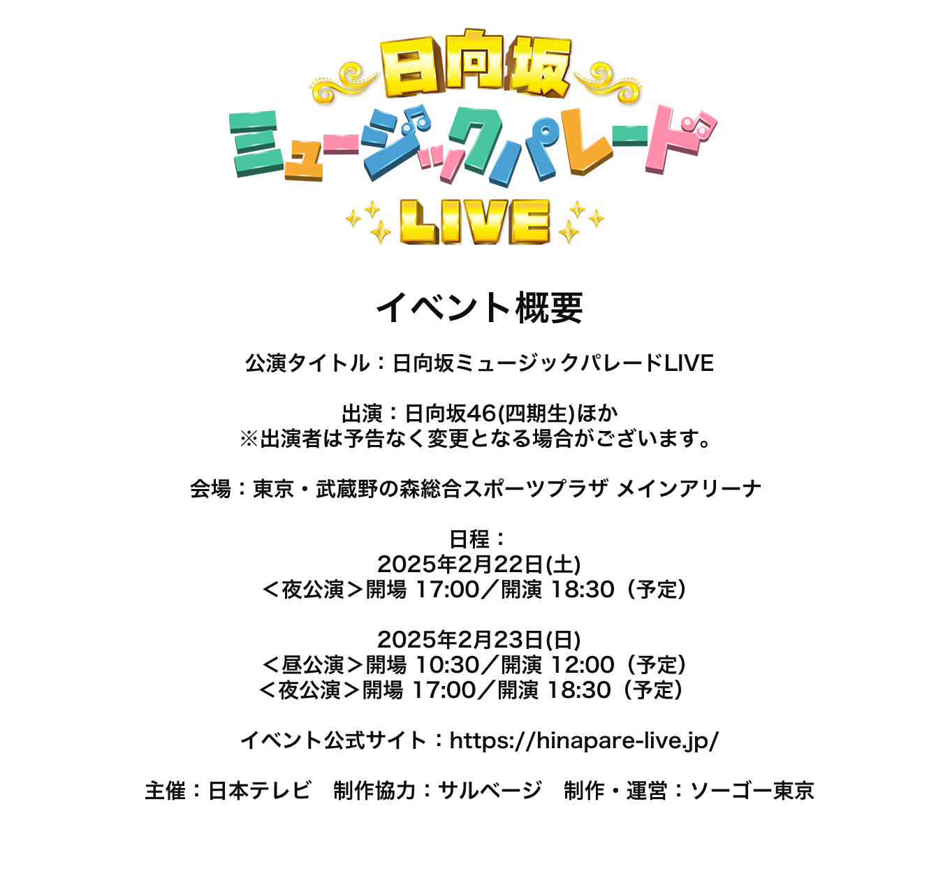 image-イベント概要  公演タイトル：日向坂ミュージックパレードLIVE  出演：日向坂46(四期生)ほか ※出演者は予告なく変更となる場合がございます。  会場：東京・武蔵野の森総合スポーツプラザ メインアリーナ   日程： 2025年2月22日(土) ＜夜公演＞開場 17:00／開演 18:30（予定）  2025年2月23日(日) ＜昼公演＞開場 10:30／開演 12:00（予定） ＜夜公演＞開場 17:00／開演 18:30（予定）   イベント公式サイト：https://hinapare-live.j