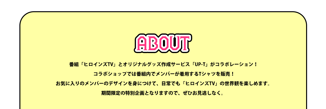 image-番組「ヒロインズTV」とオリジナルグッズ作成サービス「UP-T」がコラボレーション！  コラボショップでは番組内でメンバーが着用するTシャツを販売！  お気に入りのメンバーのデザインを身につけて、日常でも「ヒロインズTV」の世界観を楽しめます。 期間限定の特別企画となりますので、ぜひお見逃しなく。