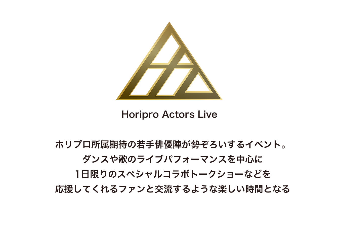 image-ホリプロ所属期待の若手俳優陣が勢ぞろいするイベント。 ダンスや歌のライブパフォーマンスを中心に 1日限りのスペシャルコラボトークショーなどを 応援してくれるファンと交流するような楽しい時間となる