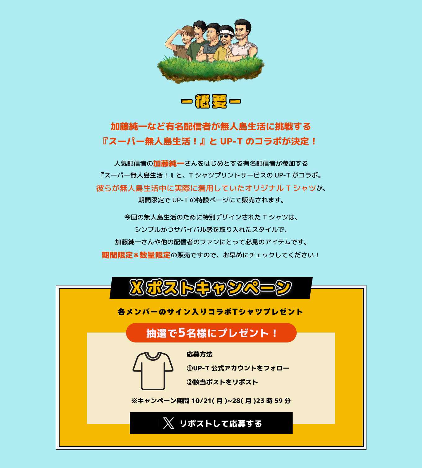 image-加藤純一など有名配信者が無人島生活に挑戦する 『スーパー無人島生活！』とUP-Tのコラボが決定！人気配信者の加藤純一さんをはじめとする有名配信者が参加する 『スーパー無人島生活！』と、TシャツプリントサービスのUP-Tがコラボ。 彼らが無人島生活中に実際に着用していたオリジナルTシャツが、 期間限定でUP-Tの特設ページにて販売されます。今回の無人島生活のために特別デザインされたTシャツは、 シンプルかつサバイバル感を取り入れたスタイルで、 加藤純一さんや他の配信者のファンにとって必見のアイテムです。 期