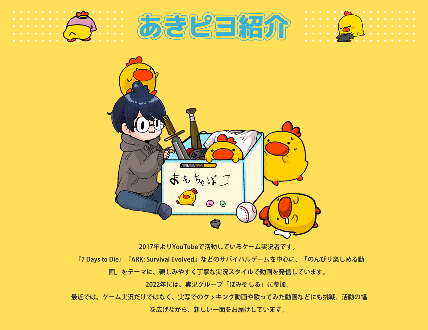 image-2017年よりYouTubeで活動しているゲーム実況者です。  『7 Days to Die』『ARK: Survival Evolved』などのサバイバルゲームを中心に、「のんびり楽しめる動画」をテーマに、親しみやすく丁寧な実況スタイルで動画を発信しています。 2022年には、実況グループ「ぽみそしる」に参加。  最近では、ゲーム実況だけではなく、実写でのクッキング動画や歌ってみた動画などにも挑戦。活動の幅を広げながら、新しい一面をお届けしています。