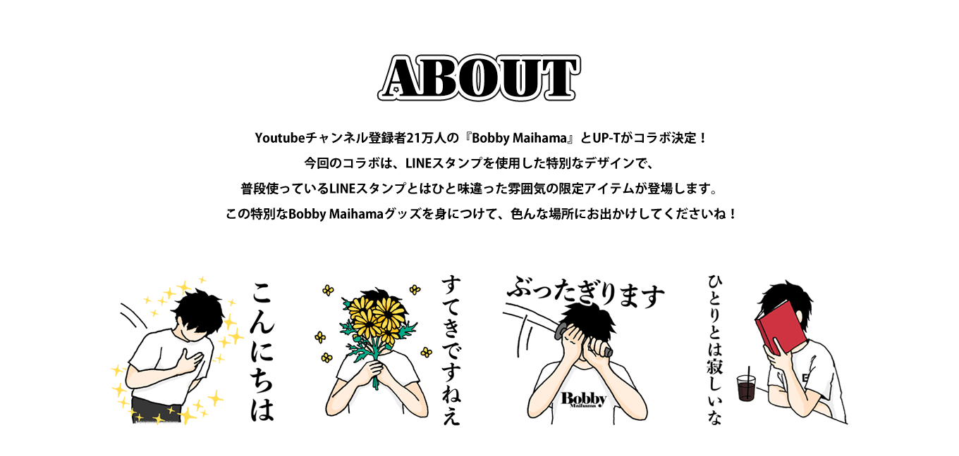 image-Youtubeチャンネル登録者21万人の『Bobby Maihama』とUP-Tがコラボ決定！ アイテムデザインはLINEスタンプを今回のコラボ限定でデザインしたオリジナルのデザインをアイテムに施したものとなっております！普段使っているLINEスタンプがちょっと違った感じになった限定アイテムをゲットしよう！