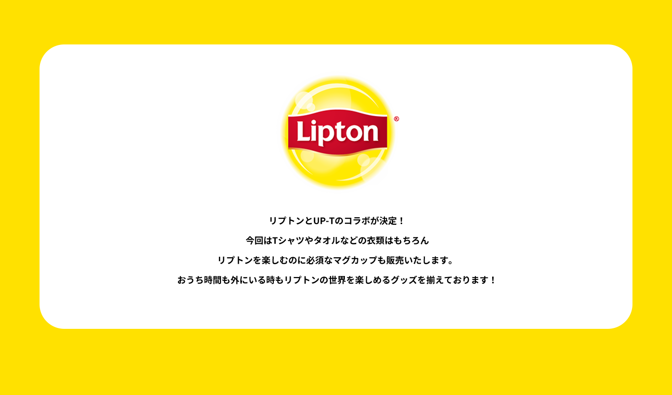 image-リプトンとUP-Tのコラボが決定！ 今回はTシャツやタオルなどの衣類はもちろん リプトンを楽しむのに必須なマグカップも販売いたします。おうち時間も外にいる時もリプトンの世界を楽しめるグッズを揃えております！
