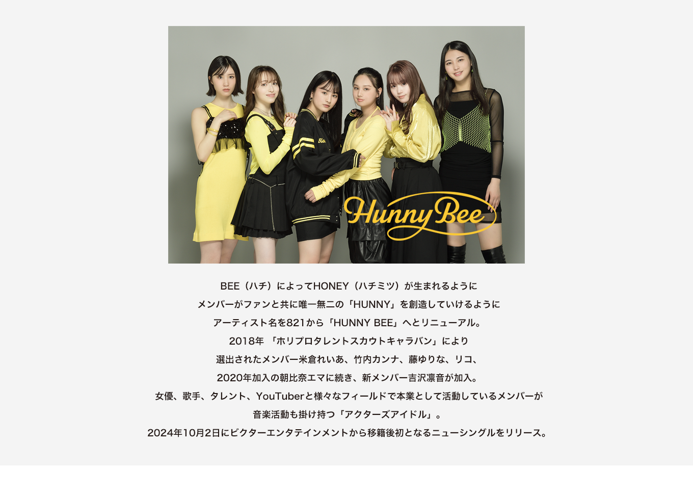 image-BEE（ハチ）によってHONEY（ハチミツ）が生まれるように メンバーがファンと共に唯一無二の「HUNNY」を創造していけるように アーティスト名を821から「HUNNY BEE」へとリニューアル。 2018年 「ホリプロタレントスカウトキャラバン」により 選出されたメンバー米倉れいあ、竹内カンナ、藤ゆりな、リコ、 2020年加入の朝比奈エマに続き、新メンバー吉沢凛音が加入。 女優、歌手、タレント、YouTuberと様々なフィールドで本業として活動しているメンバーが 音楽活動も掛け持つ「アクターズアイドル