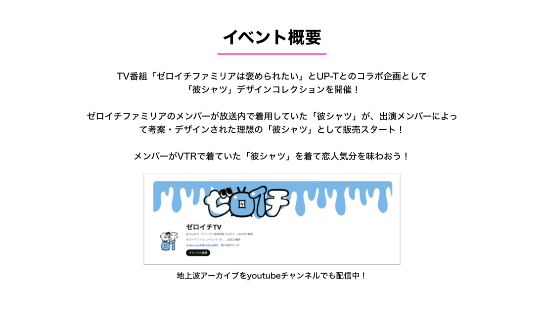 image-TV番組「ゼロイチファミリアは褒められたい」とUP-Tとのコラボ企画として 「彼シャツ」デザインコレクションを開催！  ゼロイチファミリアのメンバーが放送内で着用していた「彼シャツ」が、出演メンバーによって考案・デザインされた理想の「彼シャツ」として販売スタート！  メンバーがVTRで着ていた「彼シャツ」を着て恋人気分を味わおう！地上波アーカイブを youtubeチャンネルでも配信中！